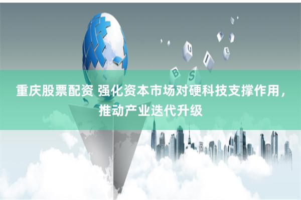 重庆股票配资 强化资本市场对硬科技支撑作用，推动产业迭代升级