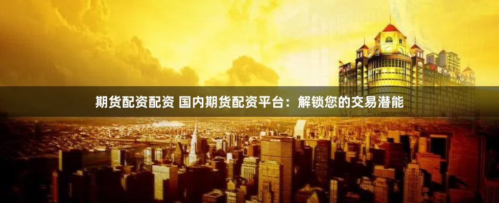期货配资配资 国内期货配资平台：解锁您的交易潜能