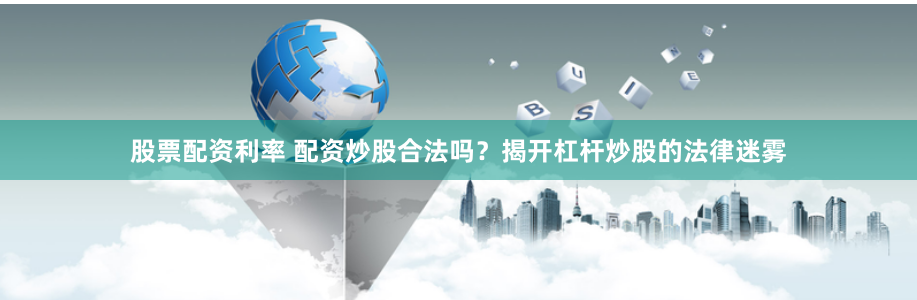 股票配资利率 配资炒股合法吗？揭开杠杆炒股的法律迷雾