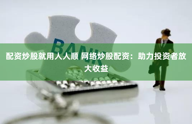 配资炒股就用人人顺 网络炒股配资：助力投资者放大收益
